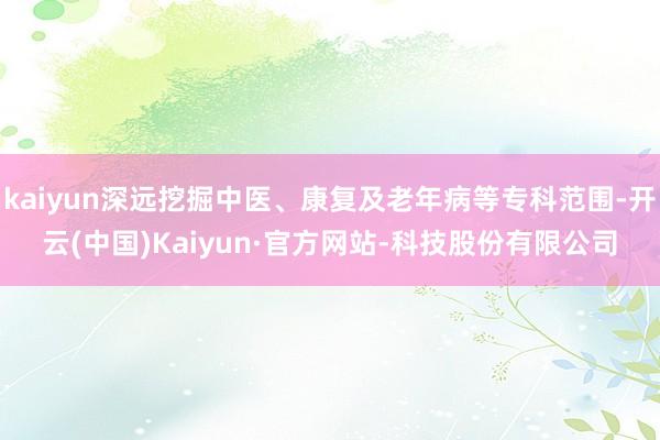 kaiyun深远挖掘中医、康复及老年病等专科范围-开云(中国)Kaiyun·官方网站-科技股份有限公司
