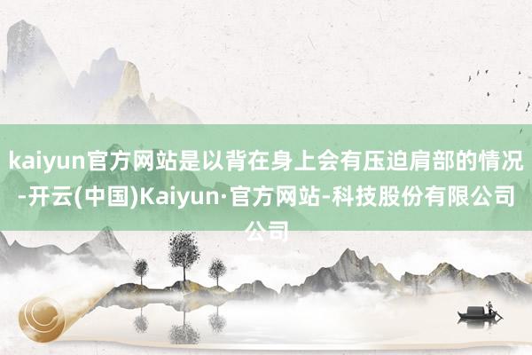 kaiyun官方网站是以背在身上会有压迫肩部的情况-开云(中国)Kaiyun·官方网站-科技股份有限公司