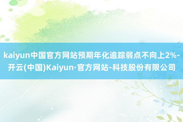 kaiyun中国官方网站预期年化追踪弱点不向上2%-开云(中国)Kaiyun·官方网站-科技股份有限公司