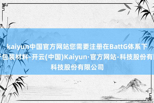 kaiyun中国官方网站您需要注册在BattG体系下；关于包装材料-开云(中国)Kaiyun·官方网站-科技股份有限公司