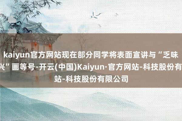 kaiyun官方网站现在部分同学将表面宣讲与“乏味”“败兴”画等号-开云(中国)Kaiyun·官方网站-科技股份有限公司