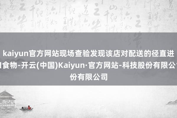 kaiyun官方网站现场查验发现该店对配送的径直进口食物-开云(中国)Kaiyun·官方网站-科技股份有限公司