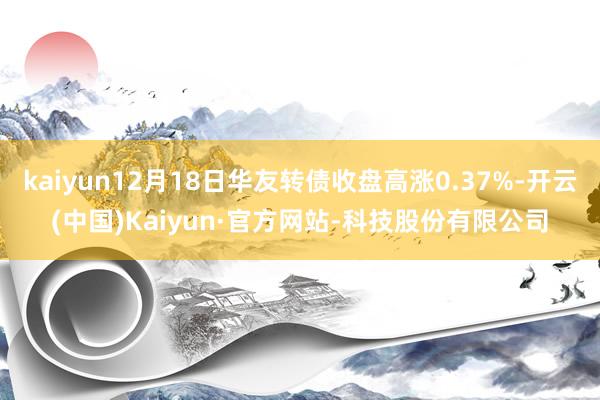 kaiyun12月18日华友转债收盘高涨0.37%-开云(中国)Kaiyun·官方网站-科技股份有限公司