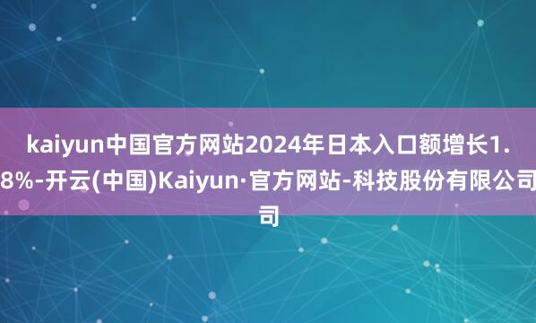 kaiyun中国官方网站　　2024年日本入口额增长1.8%-开云(中国)Kaiyun·官方网站-科技股份有限公司
