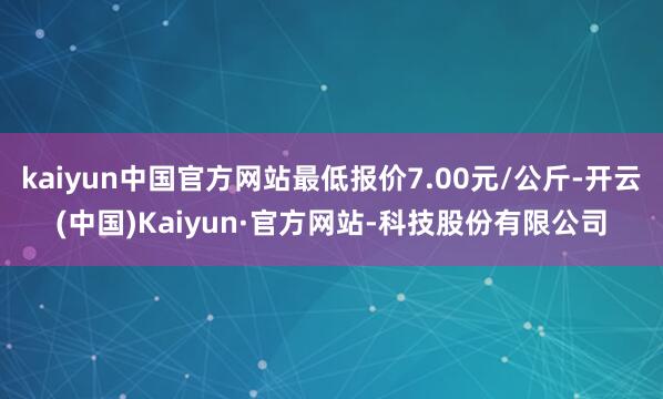 kaiyun中国官方网站最低报价7.00元/公斤-开云(中国)Kaiyun·官方网站-科技股份有限公司