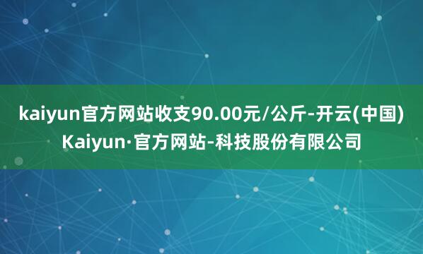 kaiyun官方网站收支90.00元/公斤-开云(中国)Kaiyun·官方网站-科技股份有限公司