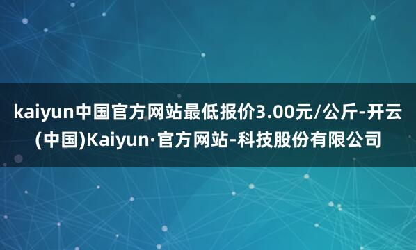 kaiyun中国官方网站最低报价3.00元/公斤-开云(中国)Kaiyun·官方网站-科技股份有限公司