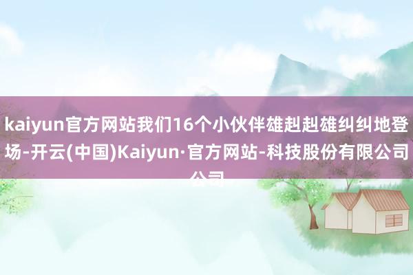 kaiyun官方网站我们16个小伙伴雄赳赳雄纠纠地登场-开云(中国)Kaiyun·官方网站-科技股份有限公司
