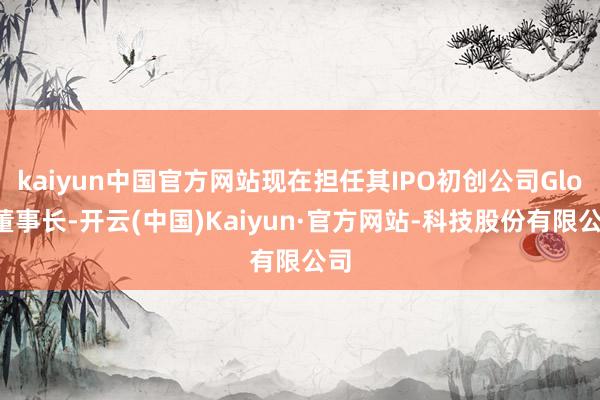kaiyun中国官方网站现在担任其IPO初创公司Gloo董事长-开云(中国)Kaiyun·官方网站-科技股份有限公司