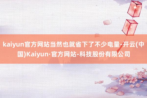 kaiyun官方网站当然也就省下了不少电量-开云(中国)Kaiyun·官方网站-科技股份有限公司