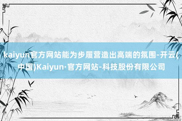 kaiyun官方网站能为步履营造出高端的氛围-开云(中国)Kaiyun·官方网站-科技股份有限公司