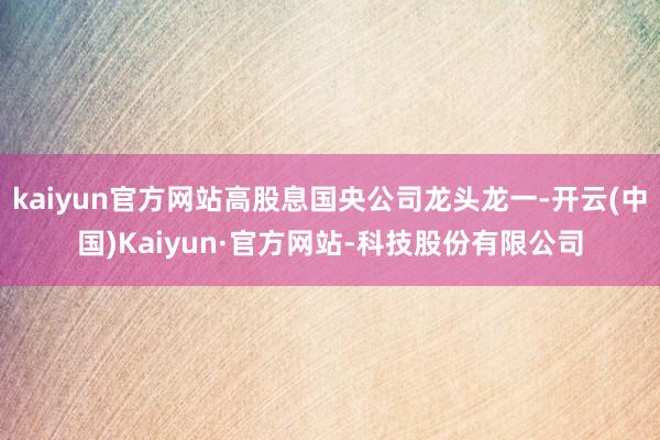 kaiyun官方网站高股息国央公司龙头龙一-开云(中国)Kaiyun·官方网站-科技股份有限公司