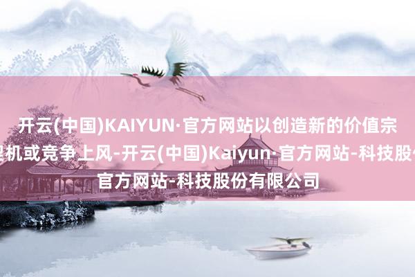 开云(中国)KAIYUN·官方网站以创造新的价值宗旨、商场契机或竞争上风-开云(中国)Kaiyun·官方网站-科技股份有限公司