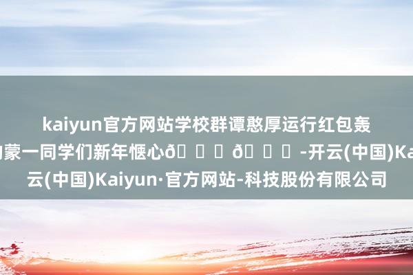 kaiyun官方网站学校群谭憨厚运行红包轰炸🥰🥰祝我悉数的蒙一同学们新年惬心😘😘-开云(中国)Kaiyun·官方网站-科技股份有限公司
