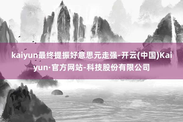kaiyun最终提振好意思元走强-开云(中国)Kaiyun·官方网站-科技股份有限公司