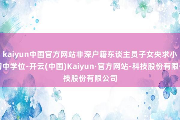 kaiyun中国官方网站非深户籍东谈主员子女央求小学初中学位-开云(中国)Kaiyun·官方网站-科技股份有限公司
