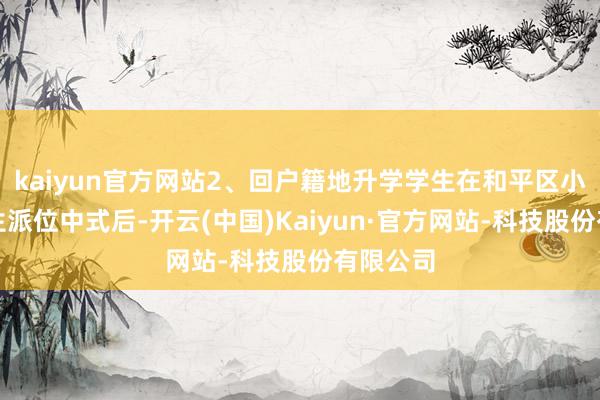 kaiyun官方网站2、回户籍地升学学生在和平区小学毕业生派位中式后-开云(中国)Kaiyun·官方网站-科技股份有限公司