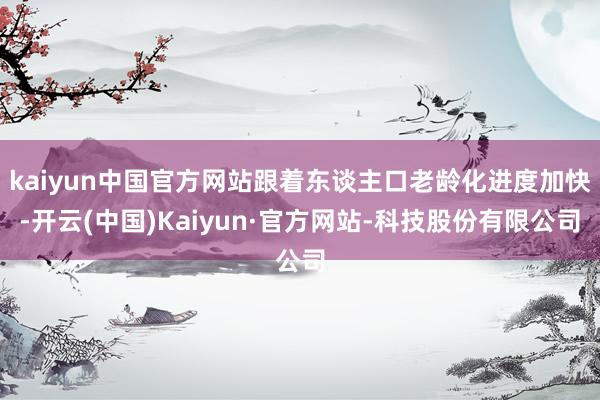 kaiyun中国官方网站跟着东谈主口老龄化进度加快-开云(中国)Kaiyun·官方网站-科技股份有限公司