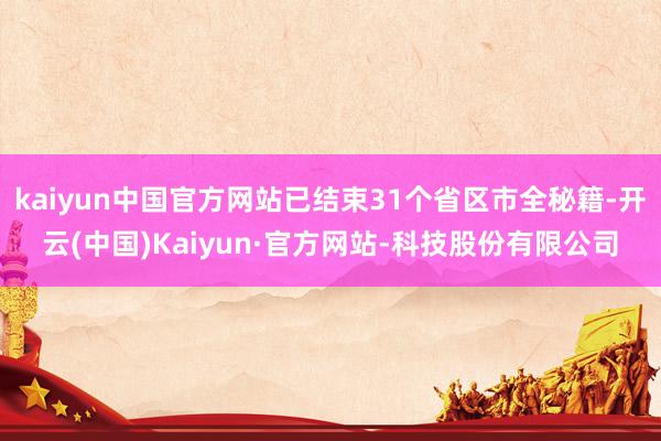kaiyun中国官方网站已结束31个省区市全秘籍-开云(中国)Kaiyun·官方网站-科技股份有限公司
