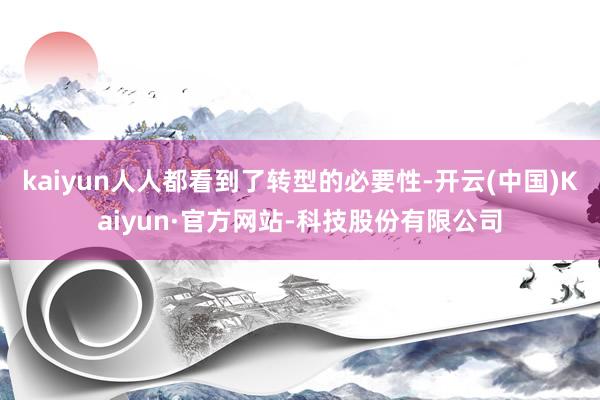 kaiyun人人都看到了转型的必要性-开云(中国)Kaiyun·官方网站-科技股份有限公司