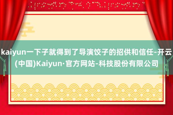kaiyun一下子就得到了导演饺子的招供和信任-开云(中国)Kaiyun·官方网站-科技股份有限公司