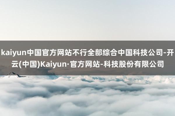 kaiyun中国官方网站不行全部综合中国科技公司-开云(中国)Kaiyun·官方网站-科技股份有限公司