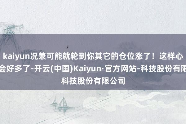 kaiyun况兼可能就轮到你其它的仓位涨了！这样心态就会好多了-开云(中国)Kaiyun·官方网站-科技股份有限公司