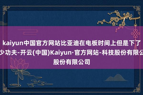 kaiyun中国官方网站比亚迪在电板时间上但是下了不少功夫-开云(中国)Kaiyun·官方网站-科技股份有限公司