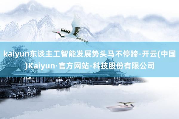 kaiyun东谈主工智能发展势头马不停蹄-开云(中国)Kaiyun·官方网站-科技股份有限公司