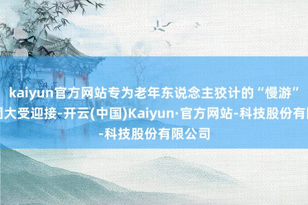 kaiyun官方网站专为老年东说念主狡计的“慢游”旅行团大受迎接-开云(中国)Kaiyun·官方网站-科技股份有限公司