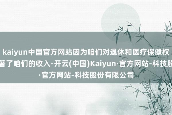 kaiyun中国官方网站因为咱们对退休和医疗保健权略的应许卓著了咱们的收入-开云(中国)Kaiyun·官方网站-科技股份有限公司