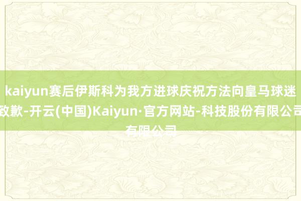 kaiyun赛后伊斯科为我方进球庆祝方法向皇马球迷致歉-开云(中国)Kaiyun·官方网站-科技股份有限公司