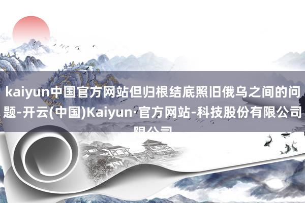 kaiyun中国官方网站但归根结底照旧俄乌之间的问题-开云(中国)Kaiyun·官方网站-科技股份有限公司