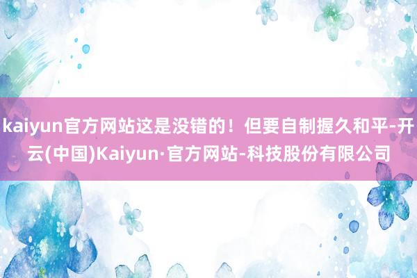 kaiyun官方网站这是没错的！但要自制握久和平-开云(中国)Kaiyun·官方网站-科技股份有限公司
