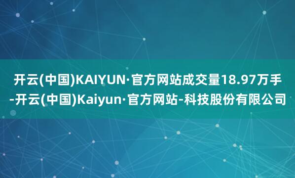 开云(中国)KAIYUN·官方网站成交量18.97万手-开云(中国)Kaiyun·官方网站-科技股份有限公司