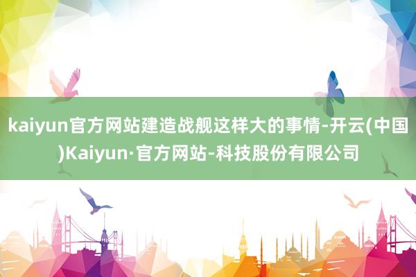 kaiyun官方网站建造战舰这样大的事情-开云(中国)Kaiyun·官方网站-科技股份有限公司