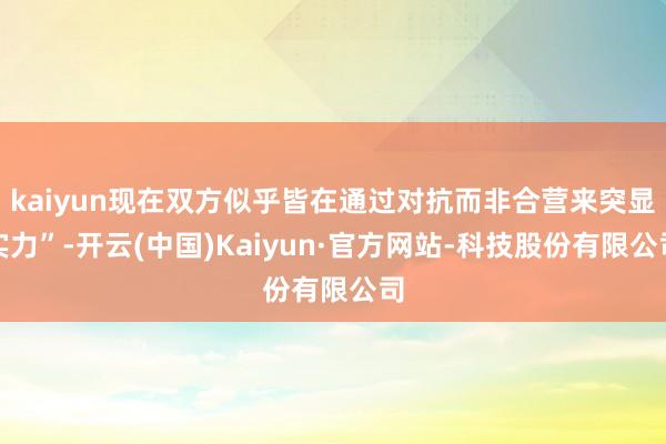 kaiyun现在双方似乎皆在通过对抗而非合营来突显实力”-开云(中国)Kaiyun·官方网站-科技股份有限公司