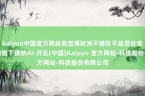kaiyun中国官方网站我觉得欧洲不错在不疏忽社会模式的前提下接纳AI-开云(中国)Kaiyun·官方网站-科技股份有限公司