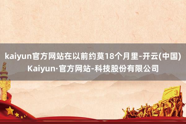 kaiyun官方网站在以前约莫18个月里-开云(中国)Kaiyun·官方网站-科技股份有限公司