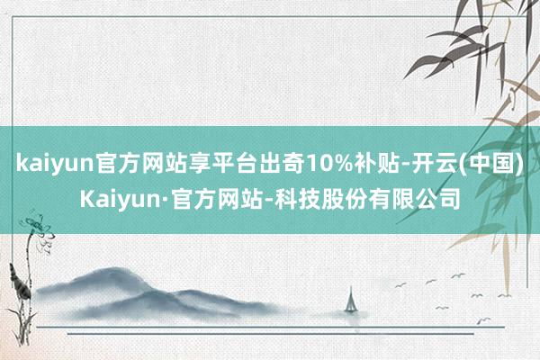 kaiyun官方网站享平台出奇10%补贴-开云(中国)Kaiyun·官方网站-科技股份有限公司
