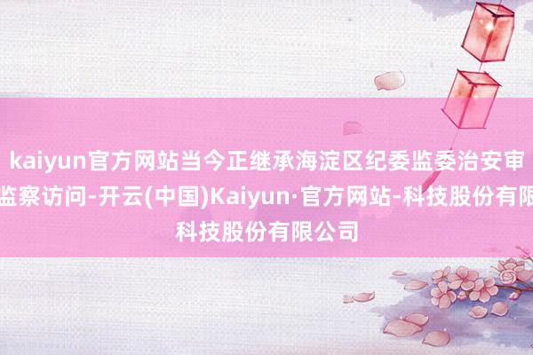 kaiyun官方网站当今正继承海淀区纪委监委治安审查和监察访问-开云(中国)Kaiyun·官方网站-科技股份有限公司