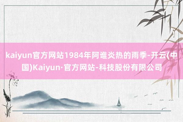 kaiyun官方网站1984年阿谁炎热的雨季-开云(中国)Kaiyun·官方网站-科技股份有限公司