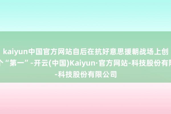 kaiyun中国官方网站自后在抗好意思援朝战场上创下多个“第一”-开云(中国)Kaiyun·官方网站-科技股份有限公司