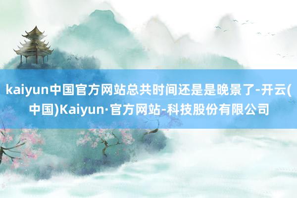 kaiyun中国官方网站总共时间还是是晚景了-开云(中国)Kaiyun·官方网站-科技股份有限公司