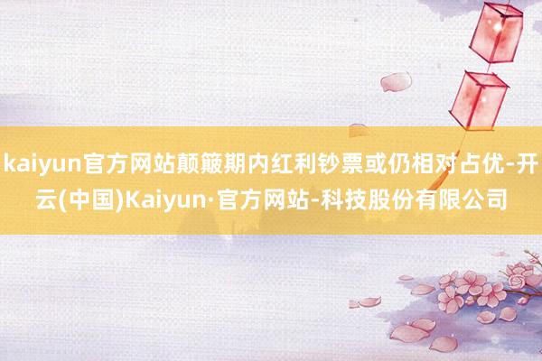 kaiyun官方网站颠簸期内红利钞票或仍相对占优-开云(中国)Kaiyun·官方网站-科技股份有限公司