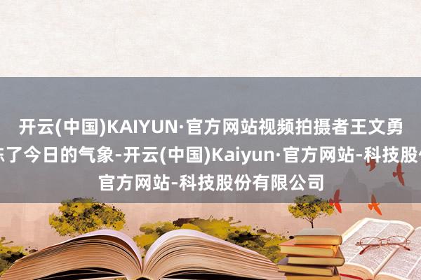 开云(中国)KAIYUN·官方网站视频拍摄者王文勇向记者敷陈了今日的气象-开云(中国)Kaiyun·官方网站-科技股份有限公司