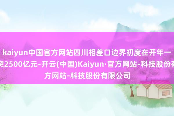 kaiyun中国官方网站四川相差口边界初度在开年一季度冲突2500亿元-开云(中国)Kaiyun·官方网站-科技股份有限公司