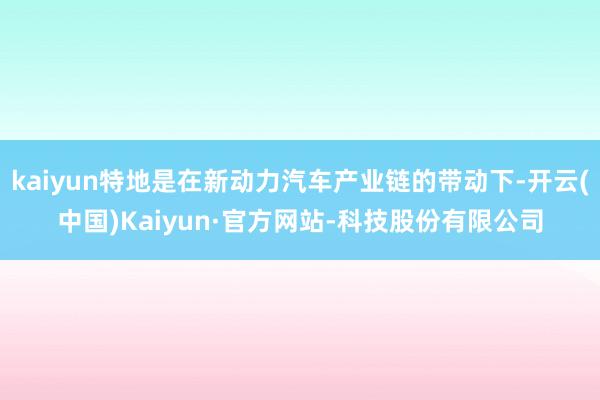 kaiyun特地是在新动力汽车产业链的带动下-开云(中国)Kaiyun·官方网站-科技股份有限公司