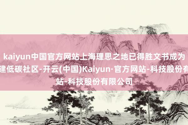 kaiyun中国官方网站上海理思之地已得胜文书成为世界新建低碳社区-开云(中国)Kaiyun·官方网站-科技股份有限公司