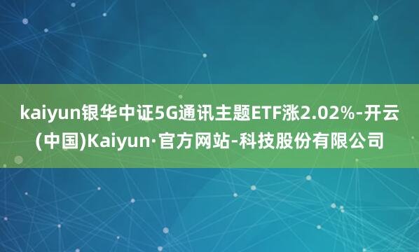 kaiyun银华中证5G通讯主题ETF涨2.02%-开云(中国)Kaiyun·官方网站-科技股份有限公司